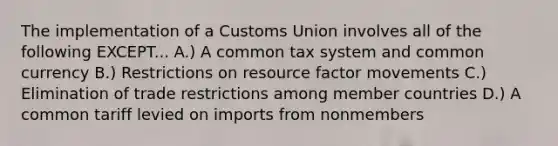 The implementation of a Customs Union involves all of the following EXCEPT... A.) A common tax system and common currency B.) Restrictions on resource factor movements C.) Elimination of trade restrictions among member countries D.) A common tariff levied on imports from nonmembers