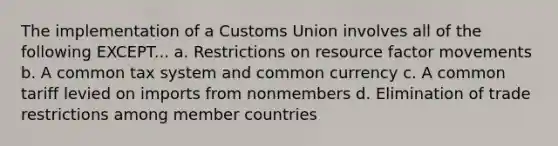 The implementation of a Customs Union involves all of the following EXCEPT... a. Restrictions on resource factor movements b. A common tax system and common currency c. A common tariff levied on imports from nonmembers d. Elimination of trade restrictions among member countries