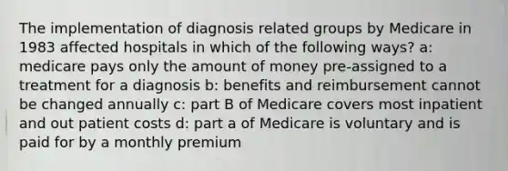 The implementation of diagnosis related groups by Medicare in 1983 affected hospitals in which of the following ways? a: medicare pays only the amount of money pre-assigned to a treatment for a diagnosis b: benefits and reimbursement cannot be changed annually c: part B of Medicare covers most inpatient and out patient costs d: part a of Medicare is voluntary and is paid for by a monthly premium