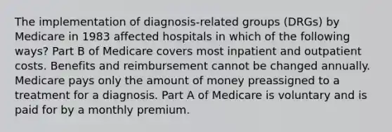 The implementation of diagnosis-related groups (DRGs) by Medicare in 1983 affected hospitals in which of the following ways? Part B of Medicare covers most inpatient and outpatient costs. Benefits and reimbursement cannot be changed annually. Medicare pays only the amount of money preassigned to a treatment for a diagnosis. Part A of Medicare is voluntary and is paid for by a monthly premium.