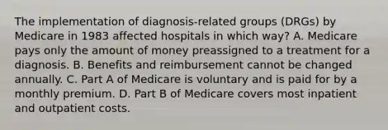 The implementation of diagnosis-related groups (DRGs) by Medicare in 1983 affected hospitals in which way? A. Medicare pays only the amount of money preassigned to a treatment for a diagnosis. B. Benefits and reimbursement cannot be changed annually. C. Part A of Medicare is voluntary and is paid for by a monthly premium. D. Part B of Medicare covers most inpatient and outpatient costs.