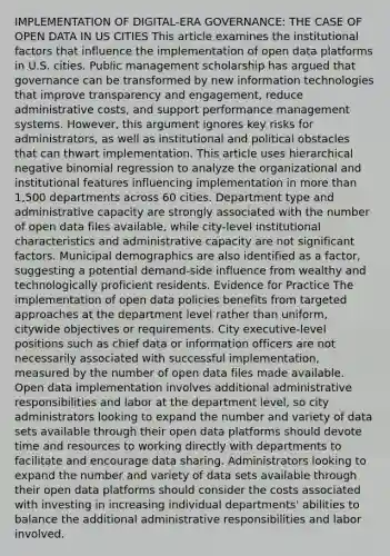 IMPLEMENTATION OF DIGITAL-ERA GOVERNANCE: THE CASE OF OPEN DATA IN US CITIES This article examines the institutional factors that influence the implementation of open data platforms in U.S. cities. Public management scholarship has argued that governance can be transformed by new information technologies that improve transparency and engagement, reduce administrative costs, and support performance management systems. However, this argument ignores key risks for administrators, as well as institutional and political obstacles that can thwart implementation. This article uses hierarchical negative binomial regression to analyze the organizational and institutional features influencing implementation in more than 1,500 departments across 60 cities. Department type and administrative capacity are strongly associated with the number of open data files available, while city-level institutional characteristics and administrative capacity are not significant factors. Municipal demographics are also identified as a factor, suggesting a potential demand-side influence from wealthy and technologically proficient residents. Evidence for Practice The implementation of open data policies benefits from targeted approaches at the department level rather than uniform, citywide objectives or requirements. City executive-level positions such as chief data or information officers are not necessarily associated with successful implementation, measured by the number of open data files made available. Open data implementation involves additional administrative responsibilities and labor at the department level, so city administrators looking to expand the number and variety of data sets available through their open data platforms should devote time and resources to working directly with departments to facilitate and encourage data sharing. Administrators looking to expand the number and variety of data sets available through their open data platforms should consider the costs associated with investing in increasing individual departments' abilities to balance the additional administrative responsibilities and labor involved.