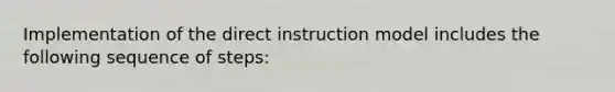 Implementation of the direct instruction model includes the following sequence of steps: