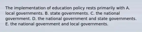 The implementation of education policy rests primarily with A. local governments. B. state governments. C. the national government. D. the national government and state governments. E. the national government and local governments.