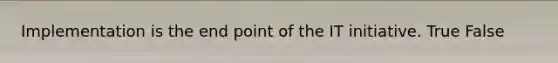 Implementation is the end point of the IT initiative. True False