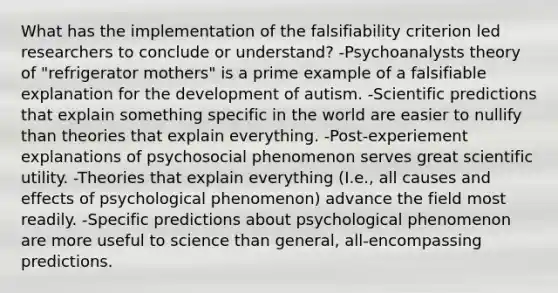 What has the implementation of the falsifiability criterion led researchers to conclude or understand? -Psychoanalysts theory of "refrigerator mothers" is a prime example of a falsifiable explanation for the development of autism. -Scientific predictions that explain something specific in the world are easier to nullify than theories that explain everything. -Post-experiement explanations of psychosocial phenomenon serves great scientific utility. -Theories that explain everything (I.e., all causes and effects of psychological phenomenon) advance the field most readily. -Specific predictions about psychological phenomenon are more useful to science than general, all-encompassing predictions.