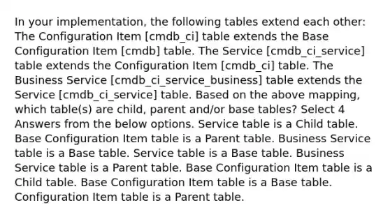 In your implementation, the following tables extend each other: The Configuration Item [cmdb_ci] table extends the Base Configuration Item [cmdb] table. The Service [cmdb_ci_service] table extends the Configuration Item [cmdb_ci] table. The Business Service [cmdb_ci_service_business] table extends the Service [cmdb_ci_service] table. Based on the above mapping, which table(s) are child, parent and/or base tables? Select 4 Answers from the below options. Service table is a Child table. Base Configuration Item table is a Parent table. Business Service table is a Base table. Service table is a Base table. Business Service table is a Parent table. Base Configuration Item table is a Child table. Base Configuration Item table is a Base table. Configuration Item table is a Parent table.