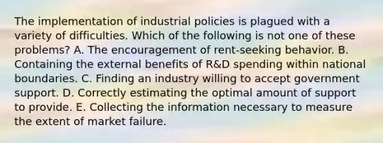 The implementation of industrial policies is plagued with a variety of difficulties. Which of the following is not one of these​ problems? A. The encouragement of​ rent-seeking behavior. B. Containing the external benefits of​ R&D spending within national boundaries. C. Finding an industry willing to accept government support. D. Correctly estimating the optimal amount of support to provide. E. Collecting the information necessary to measure the extent of market failure.