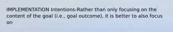 IMPLEMENTATION Intentions-Rather than only focusing on the content of the goal (i.e., goal outcome), it is better to also focus on