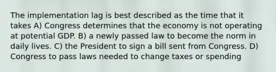 The implementation lag is best described as the time that it takes A) Congress determines that the economy is not operating at potential GDP. B) a newly passed law to become the norm in daily lives. C) the President to sign a bill sent from Congress. D) Congress to pass laws needed to change taxes or spending