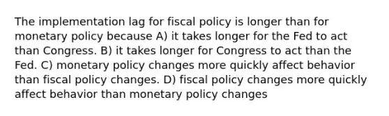 The implementation lag for fiscal policy is longer than for monetary policy because A) it takes longer for the Fed to act than Congress. B) it takes longer for Congress to act than the Fed. C) monetary policy changes more quickly affect behavior than fiscal policy changes. D) fiscal policy changes more quickly affect behavior than monetary policy changes