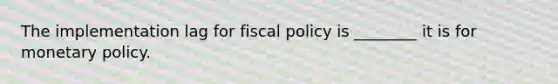 The implementation lag for fiscal policy is ________ it is for monetary policy.