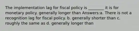 The implementation lag for fiscal policy is ________ it is for monetary policy. generally longer than Answers:a. There is not a recognition lag for fiscal policy. b. generally shorter than c. roughly the same as d. generally longer than