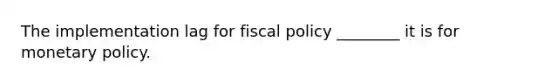 The implementation lag for fiscal policy ________ it is for monetary policy.