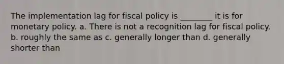 The implementation lag for fiscal policy is ________ it is for monetary policy. a. There is not a recognition lag for fiscal policy. b. roughly the same as c. generally longer than d. generally shorter than