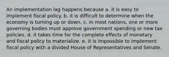 An implementation lag happens because a. it is easy to implement <a href='https://www.questionai.com/knowledge/kPTgdbKdvz-fiscal-policy' class='anchor-knowledge'>fiscal policy</a>. b. it is difficult to determine when the economy is turning up or down. c. in most nations, one or more governing bodies must approve government spending or new tax policies. d. it takes time for the complete effects of monetary and fiscal policy to materialize. e. it is impossible to implement fiscal policy with a divided House of Representatives and Senate.