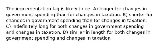 The implementation lag is likely to be: A) longer for changes in government spending than for changes in taxation. B) shorter for changes in government spending than for changes in taxation. C) indefinitely long for both changes in government spending and changes in taxation. D) similar in length for both changes in government spending and changes in taxation