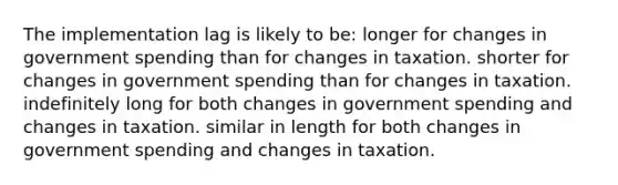 The implementation lag is likely to be: longer for changes in government spending than for changes in taxation. shorter for changes in government spending than for changes in taxation. indefinitely long for both changes in government spending and changes in taxation. similar in length for both changes in government spending and changes in taxation.