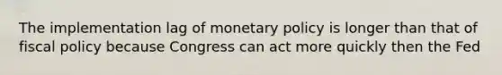 The implementation lag of monetary policy is longer than that of fiscal policy because Congress can act more quickly then the Fed