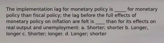 The implementation lag for monetary policy is _____ for monetary policy than fiscal policy; the lag before the full effects of monetary policy on inflation are felt is ____ than for its effects on real output and unemployment: a. ​Shorter; shorter b. ​Longer, longer c. ​Shorter; longer. d. ​Longer; shorter