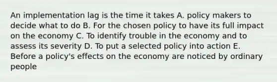 An implementation lag is the time it takes A. policy makers to decide what to do B. For the chosen policy to have its full impact on the economy C. To identify trouble in the economy and to assess its severity D. To put a selected policy into action E. Before a policy's effects on the economy are noticed by ordinary people