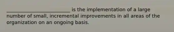 __________________________ is the implementation of a large number of small, incremental improvements in all areas of the organization on an ongoing basis.