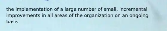 the implementation of a large number of small, incremental improvements in all areas of the organization on an ongoing basis