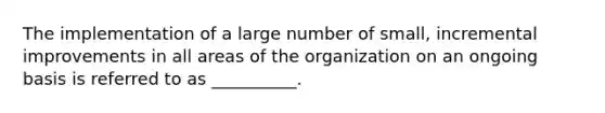 The implementation of a large number of small, incremental improvements in all areas of the organization on an ongoing basis is referred to as __________.