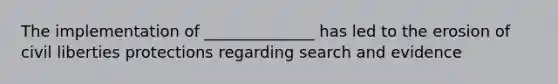 The implementation of ______________ has led to the erosion of civil liberties protections regarding search and evidence