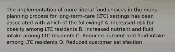 The implementation of more liberal food choices in the menu planning process for long-term-care (LTC) settings has been associated with which of the following? A. Increased risk for obesity among LTC residents B. Increased nutrient and fluid intake among LTC residents C. Reduced nutrient and fluid intake among LTC residents D. Reduced customer satisfaction