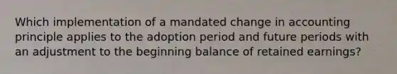 Which implementation of a mandated change in accounting principle applies to the adoption period and future periods with an adjustment to the beginning balance of retained earnings?