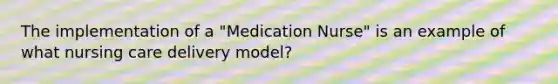 The implementation of a "Medication Nurse" is an example of what nursing care delivery model?