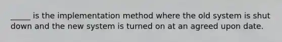 _____ is the implementation method where the old system is shut down and the new system is turned on at an agreed upon date.