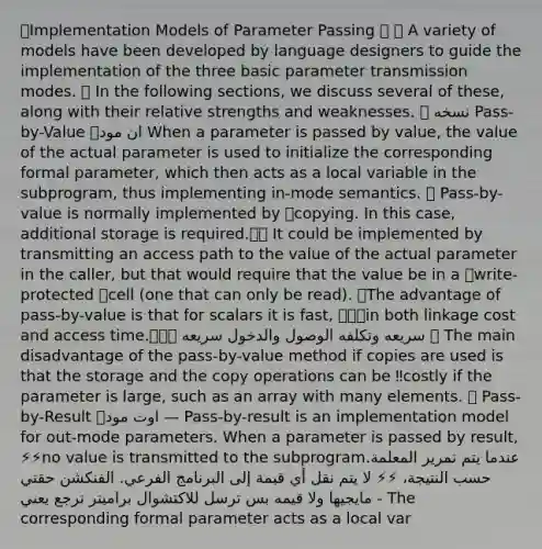 🎈Implementation Models of Parameter Passing 🎈 🛡 A variety of models have been developed by language designers to guide the implementation of the three basic parameter transmission modes. 🛡 In the following sections, we discuss several of these, along with their relative strengths and weaknesses. 🎈 نسخه Pass-by-Value 🎈ان مود When a parameter is passed by value, the value of the actual parameter is used to initialize the corresponding formal parameter, which then acts as a local variable in the subprogram, thus implementing in-mode semantics. 💢 Pass-by-value is normally implemented by ✨copying. In this case, additional storage is required.🔖📍 It could be implemented by transmitting an access path to the value of the actual parameter in the caller, but that would require that the value be in a ✨write-protected ✨cell (one that can only be read). ✅The advantage of pass-by-value is that for scalars it is fast, 🔥🔥🔥in both linkage cost and access time.🔥🔥🔥 سريعه وتكلفه الوصول والدخول سريعه ❌ The main disadvantage of the pass-by-value method if copies are used is that the storage and the copy operations can be ‼️costly if the parameter is large, such as an array with many elements. 🎈 Pass-by-Result 🎈اوت مود — Pass-by-result is an implementation model for out-mode parameters. When a parameter is passed by result, ⚡️⚡️no value is transmitted to the subprogram.عندما يتم تمرير المعلمة حسب النتيجة، ⚡️⚡️ لا يتم نقل أي قيمة إلى البرنامج الفرعي. الفنكشن حقتي مايجيها ولا قيمه بس ترسل للاكتشوال براميتر ترجع يعني - The corresponding formal parameter acts as a local var