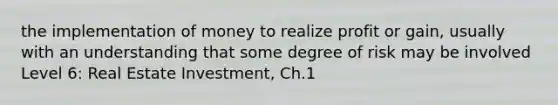 the implementation of money to realize profit or gain, usually with an understanding that some degree of risk may be involved Level 6: Real Estate Investment, Ch.1