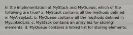 In the implementation of MyStack and MyQueue, which of the following are true? a. MyStack contains all the methods defined in MyArrayList. b. MyQueue contains all the methods defined in MyLinkedList. c. MyStack contains an array list for storing elements. d. MyQueue contains a linked list for storing elements.