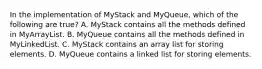 In the implementation of MyStack and MyQueue, which of the following are true? A. MyStack contains all the methods defined in MyArrayList. B. MyQueue contains all the methods defined in MyLinkedList. C. MyStack contains an array list for storing elements. D. MyQueue contains a linked list for storing elements.