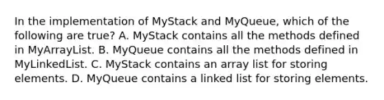 In the implementation of MyStack and MyQueue, which of the following are true? A. MyStack contains all the methods defined in MyArrayList. B. MyQueue contains all the methods defined in MyLinkedList. C. MyStack contains an array list for storing elements. D. MyQueue contains a linked list for storing elements.