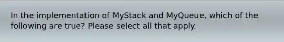 In the implementation of MyStack and MyQueue, which of the following are true? Please select all that apply.