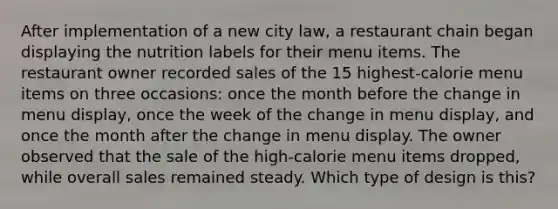 After implementation of a new city law, a restaurant chain began displaying the nutrition labels for their menu items. The restaurant owner recorded sales of the 15 highest-calorie menu items on three occasions: once the month before the change in menu display, once the week of the change in menu display, and once the month after the change in menu display. The owner observed that the sale of the high-calorie menu items dropped, while overall sales remained steady. Which type of design is this?