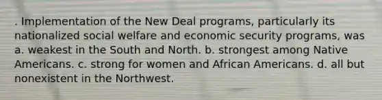 . Implementation of the New Deal programs, particularly its nationalized social welfare and economic security programs, was a. weakest in the South and North. b. strongest among Native Americans. c. strong for women and African Americans. d. all but nonexistent in the Northwest.