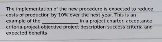 The implementation of the new procedure is expected to reduce costs of production by 10% over the next year. This is an example of the ________________ in a project charter. acceptance criteria project objective project description success criteria and expected benefits