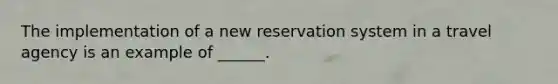 The implementation of a new reservation system in a travel agency is an example of ______.