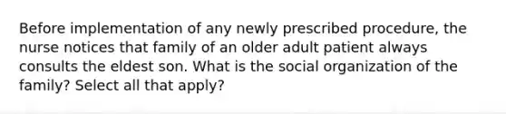 Before implementation of any newly prescribed procedure, the nurse notices that family of an older adult patient always consults the eldest son. What is the social organization of the family? Select all that apply?