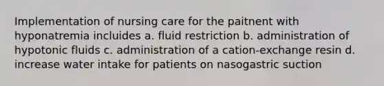 Implementation of nursing care for the paitnent with hyponatremia incluides a. fluid restriction b. administration of hypotonic fluids c. administration of a cation-exchange resin d. increase water intake for patients on nasogastric suction