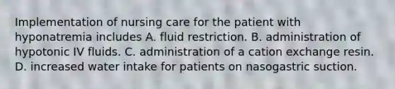 Implementation of nursing care for the patient with hyponatremia includes A. fluid restriction. B. administration of hypotonic IV fluids. C. administration of a cation exchange resin. D. increased water intake for patients on nasogastric suction.