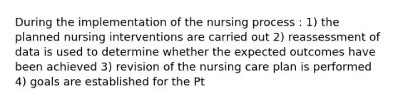 During the implementation of the nursing process : 1) the planned nursing interventions are carried out 2) reassessment of data is used to determine whether the expected outcomes have been achieved 3) revision of the nursing care plan is performed 4) goals are established for the Pt