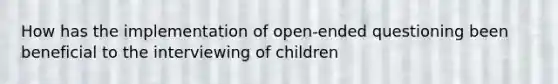 How has the implementation of open-ended questioning been beneficial to the interviewing of children