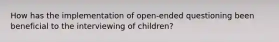 How has the implementation of open-ended questioning been beneficial to the interviewing of children?