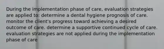 During the implementation phase of care, evaluation strategies are applied to: determine a dental hygiene prognosis of care. monitor the client's progress toward achieving a desired outcome of care. determine a supportive continued cycle of care. evaluation strategies are not applied during the implementation phase of care